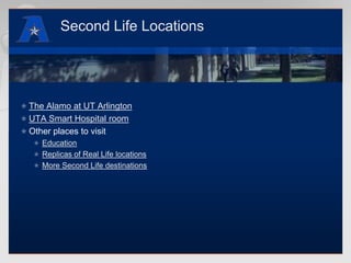 Second Life LocationsThe Alamo at UT ArlingtonUTA Smart Hospital roomOther places to visitEducationReplicas of Real Life locationsMore Second Life destinations