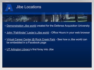 Jibe LocationsDemonstration Jibe world created for the Defense Acquisition UniversityJohn “Pathfinder” Lester’s Jibe world - Office Hours in your web browserVirtual Career Center @ Rock Creek Park - See how a Jibe world can be embedded in a Facebook pageUT Arlington Library’s first foray into Jibe