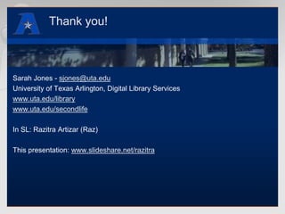 Thank you!Sarah Jones - sjones@uta.eduUniversity of Texas Arlington, Digital Library Serviceswww.uta.edu/librarywww.uta.edu/secondlifeIn SL: RazitraArtizar (Raz)This presentation: www.slideshare.net/razitra