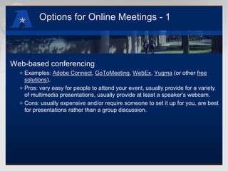 Options for Online Meetings - 1Web-based conferencingExamples: Adobe Connect, GoToMeeting, WebEx, Yugma (or other free solutions).Pros: very easy for people to attend your event, usually provide for a variety of multimedia presentations, usually provide at least a speaker’s webcam.Cons: usually expensive and/or require someone to set it up for you, are best for presentations rather than a group discussion.