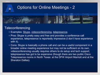Options for Online Meetings - 2TeleconferencingExamples: Skype, videoconferencing, telepresence.Pros: Skype is pretty easy and free and provides a conference call experience, telepresence is reportedly impressive (I don’t have experience with it).Cons: Skype is basically a phone call and can be a useful component in a broader online meeting experience but may not be sufficient on its own, videoconferencing usually requires others to do setup and tech support, telepresence has got to be expensive (though there are two public Cisco Telepresence rooms in North Texas: at the DFW Airport Marriott and at the Sheraton Dallas).