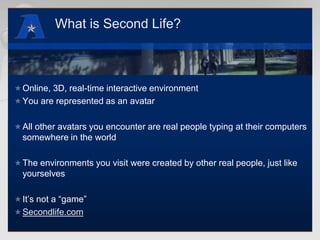 What is Second Life?Online, 3D, real-time interactive environment You are represented as an avatarAll other avatars you encounter are real people typing at their computers somewhere in the worldThe environments you visit were created by other real people, just like yourselvesIt’s not a “game”Secondlife.com