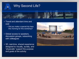 Why Second Life?Travel and attendant time and costDid you make a special trip here this morning for this workshop?Global access to speakers, discussion groups, networking with colleagues3D, real-time, shared experience designed to visually, aurally, and “physically” support the purpose and goals of the activity