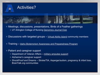 Activities?Meetings, discussions, presentations, Birds of a Feather gatheringsUT Arlington College of Nursing Genomics Journal ClubDiscussions with targeted groups – Virtual Ability Island community membersTraining – Idaho Bioterrorism Awareness and Preparedness ProgramPatient and caregiver supportDepartment of Veteran Affairs – military amputee supportAlzheimer’s caregiver supportShockProof and Dreams – Stroke/TIA, Asperger/autism, pregnancy & infant loss, BrainTalk.org communities