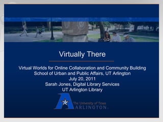 Virtually There Virtual Worlds for Online Collaboration and Community Building School of Urban and Public Affairs, UT Arlington July 20, 2011 Sarah Jones, Digital Library Services UT Arlington Library 