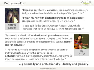 Do it yourself…  “Changing our lifestyle paradigms is a daunting but necessary task, and education should be at the top of the ‘goals’ list.”“I wash my hair with diluted baking soda and apple cider vinegar, and applecider vinegar based shampoo.”VictoriaCanada“I take part in the Great American Apparel Diet, which demands that you buy no new clothing for a whole year.”“My area is audiovisual production and game development both under Environmental Educations thoughts…We follow the audience’s current demands for entertainment, such as humor and fun activities.”“The key to success is integrating environmental educators’ individual potential with the power of social networks, forming multidisciplinary and international teams to insert environmental issues into entertainment industry.” JayBrazil… personally and professionally ...locally and globally. www.WiserEarth.org