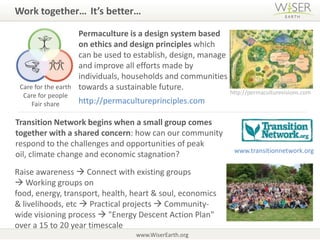 Work together…It’s better…Permaculture is a design system based on ethics and design principles which can be used to establish, design, manage and improve all efforts made by individuals, households and communities towards a sustainable future.Care for the earthCare for people Fair sharehttp://permaculturevisions.comhttp://permacultureprinciples.comTransition Network begins when a small group comes together with a shared concern: how can our community respond to the challenges and opportunities of peak oil, climate change and economic stagnation?www.transitionnetwork.orgRaise awareness  Connect with existing groups  Working groups on food, energy, transport, health, heart & soul, economics & livelihoods, etc  Practical projects  Community-wide visioning process  "Energy Descent Action Plan" over a 15 to 20 year timescalewww.WiserEarth.org