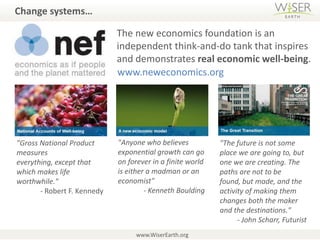 Change systems…The new economics foundation is an independent think-and-do tank that inspires and demonstrates real economic well-being.www.neweconomics.org"Anyone who believes exponential growth can go on forever in a finite world is either a madman or an economist" - Kenneth Boulding"Gross National Product measures everything, except that which makes life worthwhile." - Robert F. Kennedy"The future is not some place we are going to, but one we are creating. The paths are not to be found, but made, and the activity of making them changes both the maker and the destinations." - John Scharr, Futuristwww.WiserEarth.org