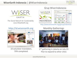 WiserEarth Indonesia | @WiserIndonesiaGrupWiserIndonesiahttp://www.wiserearth.org/group/indonesiaMonthly Gatheringshttp://id.wiserearth.org10 volunteer translators. 70% completed.2nd gathering in Jakarta on July 23Plan to expand to other citieswww.WiserEarth.org