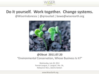 Do it yourself.  Work together.  Change systems. @WiserIndonesia | @qriouslad | bowo@wiserearth.org Photo credit: flickr / gwen @Obsat  2011.07.20 “Environmental Conservation, Whose Business Is It?” Wednesday, July 20, 2011RumahLangsat, Jl. Langsat 1 No. 3A,  KebayoranBaru, Jakarta Selatan www.WiserEarth.org 
