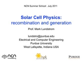 NCN Summer School: July 2011




    Solar Cell Physics:
recombination and generation
          Prof. Mark Lundstrom

           lundstro@purdue.edu
   Electrical and Computer Engineering
              Purdue University
       West Lafayette, Indiana USA
 