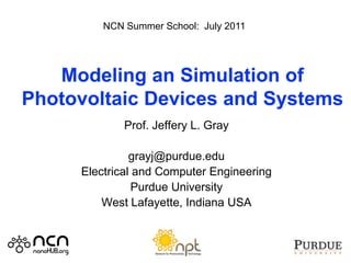 NCN Summer School: July 2011




   Modeling an Simulation of
Photovoltaic Devices and Systems
             Prof. Jeffery L. Gray

               grayj@purdue.edu
     Electrical and Computer Engineering
                Purdue University
         West Lafayette, Indiana USA
 