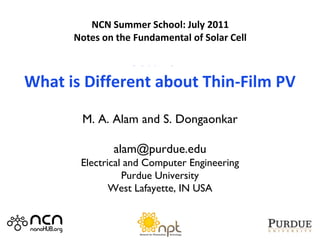 2011 NCN@Purdue-Intel Summer School
         Notes Summer School: July 2011
          NCN on Photovoltaic Devices
       Notes on the Fundamental of Solar Cell

             Lecture 14
What is Different about Thin-Film PV

        M. A. Alam and S. Dongaonkar

               alam@purdue.edu
        Electrical and Computer Engineering
                  Purdue University
               West Lafayette, IN USA
 
