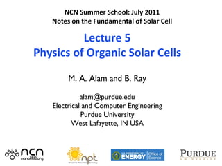 NCN Summer School: July 2011
   Notes on the Fundamental of Solar Cell

          Lecture 5
Physics of Organic Solar Cells

        M. A. Alam and B. Ray

             alam@purdue.edu
   Electrical and Computer Engineering
             Purdue University
          West Lafayette, IN USA



                                            1
 