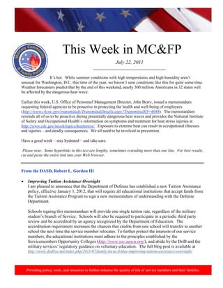 http://www.health.mil/blog/10-06-24/Family_Resiliency_Webinar.aspx.




                            This Week in MC&FP
                                                               July 22, 2011
                                                _________________________________

                 It’s hot. While summer conditions with high temperatures and high humidity aren’t
unusual for Washington, D.C. this time of the year, we haven’t seen conditions like this for quite some time.
Weather forecasters predict that by the end of this weekend, nearly 300 million Americans in 32 states will
be affected by the dangerous heat wave.

Earlier this week, U.S. Office of Personnel Management Director, John Berry, issued a memorandum
requesting federal agencies to be proactive in protecting the health and well-being of employees
(http://www.chcoc.gov/transmittals/TransmittalDetails.aspx?TransmittalID=4088). The memorandum
reminds all of us to be proactive during potentially dangerous heat waves and provides the National Institute
of Safety and Occupational Health’s information on symptoms and treatment for heat stress injuries at
http://www.cdc.gov/niosh/topics/heatstress/. Exposure to extreme heat can result in occupational illnesses
and injuries – and deadly consequences. We all need to be involved in prevention.

Have a good week – stay hydrated – and take care.

 Please note: Some hyperlinks in this text are lengthy, sometimes extending more than one line. For best results,
cut and paste the entire link into your Web browser.


From the DASD, Robert L. Gordon III

•    Improving Tuition Assistance Oversight
     I am pleased to announce that the Department of Defense has established a new Tuition Assistance
     policy, effective January 1, 2012, that will require all educational institutions that accept funds from
     the Tuition Assistance Program to sign a new memorandum of understanding with the Defense
     Department.

     Schools signing this memorandum will provide one single tuition rate, regardless of the military
     student’s branch of Service. Schools will also be required to participate in a periodic third party
     review and be accredited by an agency recognized by the Department of Education. The
     accreditation requirement increases the chances that credits from one school will transfer to another
     school the next time the service member relocates. To further protect the interests of our service
     members, the educational institutions must adhere to the principles established by the
     Servicemembers Opportunity Colleges (http://www.soc.aascu.org/), and abide by the DoD and the
     military services’ regulatory guidance on voluntary education. The full blog post is available at
     http://www.dodlive.mil/index.php/2011/07/family-focus-friday-improving-tuition-assistance-oversight/



    Providing policy, tools, and resources to further enhance the quality of life of service members and their families.
 