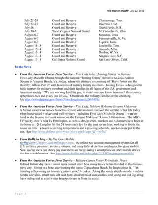 This Week in MC&FP July 22, 2011


       July 21-24             Guard and Reserve                     Chattanooga, Tenn.
       July 22-23             Guard and Reserve                     Riverton, Utah
       July 26                Guard and Reserve                     Grand Forks, N.D.
       July 30-31             West Virginia National Guard          McConnelsville, Ohio
       August 6-7             Guard and Reserve                     Johnston, Iowa
       August 6-7             Guard and Reserve                     Summersville, W. Va.
       August 6-7             Guard and Reserve                     Topeka, Kans.
       August 11-13           Guard and Reserve                     Louisville, Tenn.
       August 12-14           Guard and Reserve                     Grenada, Miss.
       August 13-14           Guard and Reserve                     Dunbar, W. Va.
       August 13-14           Guard and Reserve                     Niagara Falls, N.Y.
       August 13-14           California National Guard             San Luis Obispo, Calif.

In the News

•   From the American Forces Press Service – First Lady takes ‘Joining Forces’ to Oceana
    First Lady Michelle Obama brought the national “Joining Forces” initiative to Naval Station
    Oceana in Virginia Beach, Va., today, where she attended a screening of “Harry Potter and the
    Deathly Hallows Part 2” with hundreds of military family members. Joining Forces is designed to
    build support for military members and their families in all facets of the U.S. government and
    American society. “We are working hard for you, to make sure you know how much this country
    appreciates each and every one of you,” Obama told the military families at the screening.
    See http://www.defense.gov//News/NewsArticle.aspx?ID=64761

•   From the American Forces Press Service – First Lady, Soldiers Welcome Extreme Makeover
    A former sailor who houses homeless female veterans here received the surprise of her life today
    when hundreds of workers and well-wishers – including First Lady Michelle Obama – were on
    hand as she became the latest winner on the Extreme Makeover: Home Edition show. The ABC-
    TV reality show’s host Ty Pennington, as well as design crew, workers and volunteers have been at
    the home at 120 Langdon St. for 24 hours each day for the past seven days, working to finish the
    house on time. Between scorching temperatures and a grueling schedule, workers were put to the
    test. See http://www.defense.gov//News/NewsArticle.aspx?ID=64767

•   From DoDLive blog – MyPay Goes Mobile
    myPay (https://mypay.dfas.mil/mypay.aspx), the online pay account management system for all
    U.S. military personnel, military retirees, and many federal civilian employees, has gone mobile.
    Now myPay users can check pay statements on the go using a smartphone or other mobile device
    that has a web browser. See http://www.dodlive.mil/index.php/2011/07/mypay-goes-mobile/

•   From the American Forces Press Service – Military Games Foster Friendship, Peace
    Retired Italian Maj. Gen. Gianni Gola cannot recall how many times he has traveled to this famous
    party city. Sitting in a hotel overlooking the iconic Copacabana Beach, he laughs about it. "I'm
    thinking of becoming an honorary citizen now," he jokes. Along the sandy stretch outside, vendors
    peddle souvenirs, small huts sell cold beer, children build sand castles, and young and old jog along
    the winding trail as cool winter breezes sweep in from the coast.



Page 3
 