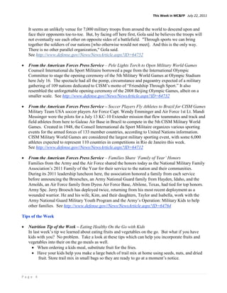 This Week in MC&FP July 22, 2011


    It seems an unlikely venue for 7,000 military troops from around the world to descend upon and
    face their opponents toe-to-toe. But, by facing off here first, Gola said he believes the troops will
    not eventually see each other on opposite sides of a battlefield. "Through sports we can bring
    together the soldiers of our nations [who otherwise would not meet]. And this is the only way.
    There is no other parallel organization," Gola said.
    See http://www.defense.gov//News/NewsArticle.aspx?ID=64752

•   From the American Forces Press Service – Pele Lights Torch to Open Military World Games
    Counseil International du Sport Militaire borrowed a page from the International Olympic
    Committee to stage the opening ceremony of the 5th Military World Games at Olympic Stadium
    here July 16. The spectacle had all the pomp, circumstance and pageantry expected of a military
    gathering of 109 nations dedicated to CISM’s motto of “Friendship Through Sport.” It also
    resembled the unforgettable opening ceremony of the 2008 Beijing Olympic Games, albeit on a
    smaller scale. See http://www.defense.gov//News/NewsArticle.aspx?ID=64732

•   From the American Forces Press Service – Soccer Players Fly Athletes to Brazil for CISM Games
    Military Team USA soccer players Air Force Capt. Wendy Emminger and Air Force 1st Lt. Mandi
    Messinger were the pilots for a July 13 KC-10 Extender mission that flew teammates and track and
    field athletes from here to Galeao Air Base in Brazil to compete in the 5th CISM Military World
    Games. Created in 1948, the Conseil International du Sport Militaire organizes various sporting
    events for the armed forces of 133 member countries, according to United Nations information.
    CISM Military World Games are considered the largest military sporting event, with some 6,000
    athletes expected to represent 110 countries in competitions in Rio de Janeiro this week.
    See http://www.defense.gov//News/NewsArticle.aspx?ID=64712

•   From the American Forces Press Service – Families Share ‘Family of Year’ Honors
    Families from the Army and the Air Force shared the honors today as the National Military Family
    Association’s 2011 Family of the Year for their service to the nation and their communities.
    During its 2011 leadership luncheon here, the association honored a family from each service
    before announcing the Broesches, an Army National Guard family from Hayden, Idaho, and the
    Arnolds, an Air Force family from Dyess Air Force Base, Abilene, Texas, had tied for top honors.
    Army Spc. Jerry Broesch has deployed twice, returning from his most recent deployment as a
    wounded warrior. He and his wife, Kim, and their daughters, Taylor and Isabella, work with the
    Army National Guard Military Youth Program and the Army’s Operation: Military Kids to help
    other families. See http://www.defense.gov//News/NewsArticle.aspx?ID=64764

Tips of the Week

•   Nutrition Tip of the Week – Eating Healthy On the Go with Kids
    In last week’s tip we learned about eating fruits and vegetables on the go. But what if you have
    kids with you? No problem. Take a look at these tips which can help you incorporate fruits and
    vegetables into their on the go meals as well.
      • When ordering a kids meal, substitute fruit for the fries.
      • Have your kids help you make a large batch of trail mix at home using seeds, nuts, and dried
          fruit. Store trail mix in small bags so they are ready to go at a moment’s notice.



Page 4
 
