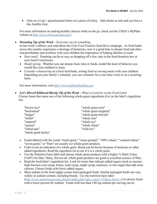 This Week in MC&FP July 22, 2011


        • ‘Ants on a Log’– spread peanut butter on a piece of celery. Add raisins as ants and you have a
           fun, healthy treat.

    For more information on making healthy choices while on the go, check out the USDA’s MyPlate
    website at http://www.choosemyplate.gov/

•   Parenting Tip of the Week – Everyone can do something
    In last week’s edition, you read about the Feds Feed Families food drive campaign. As food banks
    across the country experience a shortage of donations, now is a good time to donate food and other
    non-perishables and reinforce with your children the importance of helping families in need.
    • Start small. Donating can be as easy as dropping off a few cans in the food donation box at
        your local Commissary.
    • Model giving. Whether you can donate food, time or funds, model the kind of behavior you
        would like your children to learn.
    • Consider volunteering at a local food bank, sorting food or serving meals with your children.
        Depending on your family’s schedule, you can volunteer for a one-time event or on a recurring
        basis.

    For more information, visit http://www.fedsfeedfamilies.gov.

•    Let’s Move/Childhood Obesity Tip of the Week – What to Look for on the Food Label
    Choose foods that name one of the following whole-grain ingredients first on the label’s ingredient
    list:

         "brown rice"                                   "whole-grain corn"
         "buckwheat"                                    "whole-grain sorghum"
         "bulgur"                                       "whole-grain triticale"
         "millet"                                       "whole oats"
         "oatmeal"                                      "whole rye"
         "quinoa"                                       "whole wheat"
         "rolled oats"                                  "wild rice"
         "whole-grain barley"

    •    Foods labeled with the words "multi-grain," "stone-ground," "100% wheat," "cracked wheat,"
         "seven-grain," or "bran" are usually not whole-grain products.
    •    Color is not an indication of a whole grain. Bread can be brown because of molasses or other
         added ingredients. Read the ingredient list to see if it is a whole grain.
    •    Use the Nutrition Facts label and choose whole grain products with a higher % Daily Value
         (%DV) for fiber. Many, but not all, whole grain products are good or excellent sources of fiber.
    •    Read the food label’s ingredient list. Look for terms that indicate added sugars (such as sucrose,
         high-fructose corn syrup, honey, malt syrup, maple syrup, molasses, or raw sugar) that add extra
         calories. Choose foods with fewer added sugars.
    •    Most sodium in the food supply comes from packaged foods. Similar packaged foods can vary
         widely in sodium content, including breads. Use the nutrition facts label
         (http://www.nutrition.gov/nal_display/index.php?info_center=11&tax_level=1) to choose foods
         with a lower percent for sodium. Foods with less than 140 mg sodium per serving can be


Page 5
 