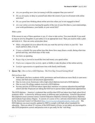 This Week in MC&FP July 22, 2011


     •   Are you spending more time (or money) with the computer than you want to?
     •   Do you downplay or deny to yourself and others the extent of your involvement with online
         activities?
     •   Do you spend time thinking about online activities when you’re not engaged in them?
     •   Are your online activities hurting the quality of the rest of your life (that is, your relationships,
         your work performance, your health, or your social life)?

    Make a plan

    If the answer to any of these questions is yes, it’s time to take action. You must decide if you need
    to stop an activity altogether or just reduce it to an appropriate level. Then you need to make a plan
    and stick to it. Here are some action-plan ideas:
     •   Make a thoughtful decision about the role you want the activity to have in your life – how
         much and how often, if at all.
     •   Create a schedule for your online time that shows how many hours a week, during what time
         period each day, and which days of the week.
     •   Set limits on spending.
     •   Keep a log or journal to record the time and money you spend online.
     •   Find a new computer-free activity, sport, or hobby to take the place of the online activity.
     •   Look for opportunities to spend more time with family and friends.

•   Spouse Tip – How to Get a GED Diploma– The First Step Toward Getting Hired!

    Did you know that:
     • Individuals who have academic skills, persistence and motivation are more likely to earn more
         money and find career advancement opportunities
     • One in every seven Americans with a high school diploma received a GED diploma
     • One in every 20 college students received a GED diploma
     • Seventy percent of GED test takers report their intention is to pursue education beyond high
         school and that 30 percent are taking the GED test to pursue better employment opportunities
    The GED diploma – America’s credential that certifies that GED test takers have high school-level
    academic skills – is known by different names in different state jurisdictions: General Educational
    Development (most common name); General Education Diploma; General Equivalency Diploma;
    and Graduate Equivalency Degree. It consists of a series of five sub-tests (listed below) developed
    by the American Council on Education (http://www2.acenet.edu/gedtest/policy/index.cfm). The
    GED diploma was most recently updated in 2002 to comply with high school standards for
    education. There are about 25 versions of the GED battery of tests, so test takers are encouraged to
    take GED preparation courses and practice tests to get ready for the ‘real thing.’



Page 7
 