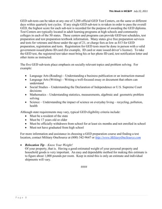 This Week in MC&FP July 22, 2011


  GED sub-tests can be taken at any one of 3,200 official GED Test Centers, on the same or different
  days within quarterly test cycles. If any single GED sub-test is re-taken in order to pass the overall
  GED, the highest score for each sub-test is recorded for the purpose of awarding the GED diploma.
  Test Centers are typically located in adult learning programs at high schools and community
  colleges in each of the 50 states. These centers and programs can provide GED test schedules, test
  preparation and test preparation textbook information. Many states give free preparation services
  and tests for veterans and those under the age of 21, or charge fees as low as $13 for GED
  preparation, registration and tests. Registration for GED tests must be done in person with a valid
  government-issued photo ID card (for example, ID card or state issued driver’s license). To take
  the GED test, the registered test taker must bring his or her photo ID card, test notification letter and
  other items as instructed.

  The five GED sub-tests place emphasis on socially relevant topics and problem solving. For
  example:

      •   Language Arts (Reading) – Understanding a business publication or an instruction manual
      •   Language Arts (Writing) – Writing a well-focused essay or document that others can
          understand
      •   Social Studies – Understanding the Declaration of Independence or U.S. Supreme Court
          decisions
      •   Mathematics – Understanding statistics, measurements, algebraic and geometric problem
          solving
      •   Science – Understanding the impact of science on everyday living – recycling, pollution,
          health
  Although state requirements may vary, typical GED eligibility criteria include:
     • Must be a resident of the state
     • Must be 17 years old or older
     • Must be officially withdrawn from school for at least six months and not enrolled in school
     • Must not have graduated from high school
  For more information and assistance in choosing a GED preparation course and finding a test
  location, contact Military OneSource at (800) 342-9647 or http://www.MilitaryOneSource.com

  •   Relocation Tip – Know Your Weight!
      Of your property, that is. Having a good estimated weight of your personal property and
      household goods is very important. An easy and dependable method for making this estimate is
      to figure about 1,000 pounds per room. Keep in mind this is only an estimate and individual
      shipments will vary.

                                                   ####




Page 8
 