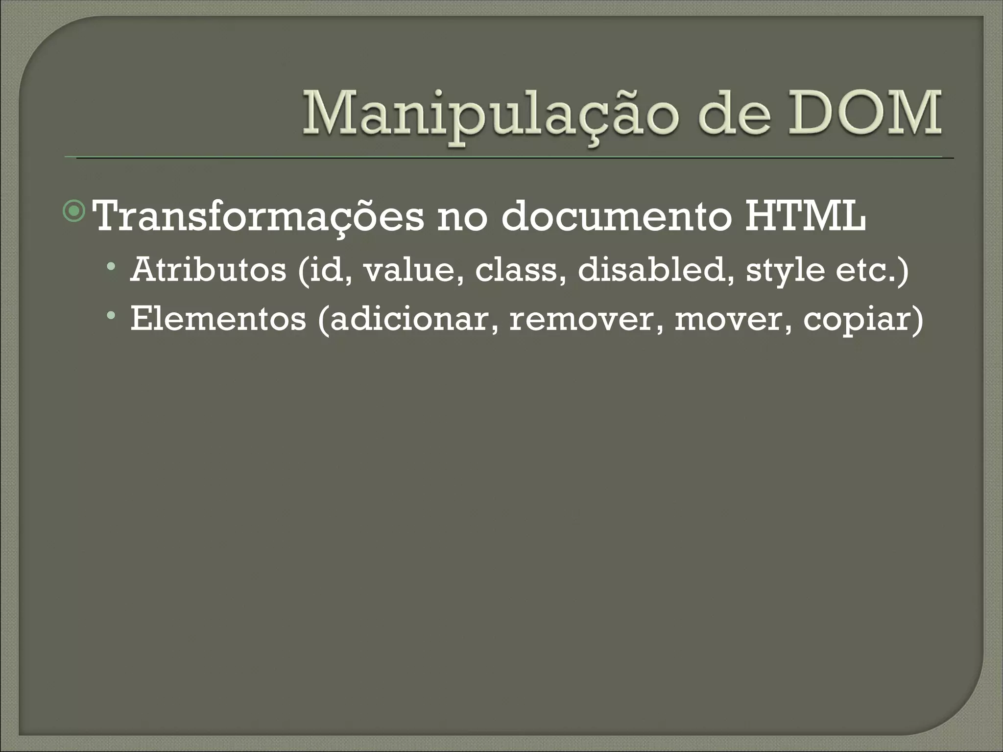  Transformações      no documento HTML
 • Atributos (id, value, class, disabled, style etc.)
 • Elementos (adicionar, remover, mover, copiar)
 