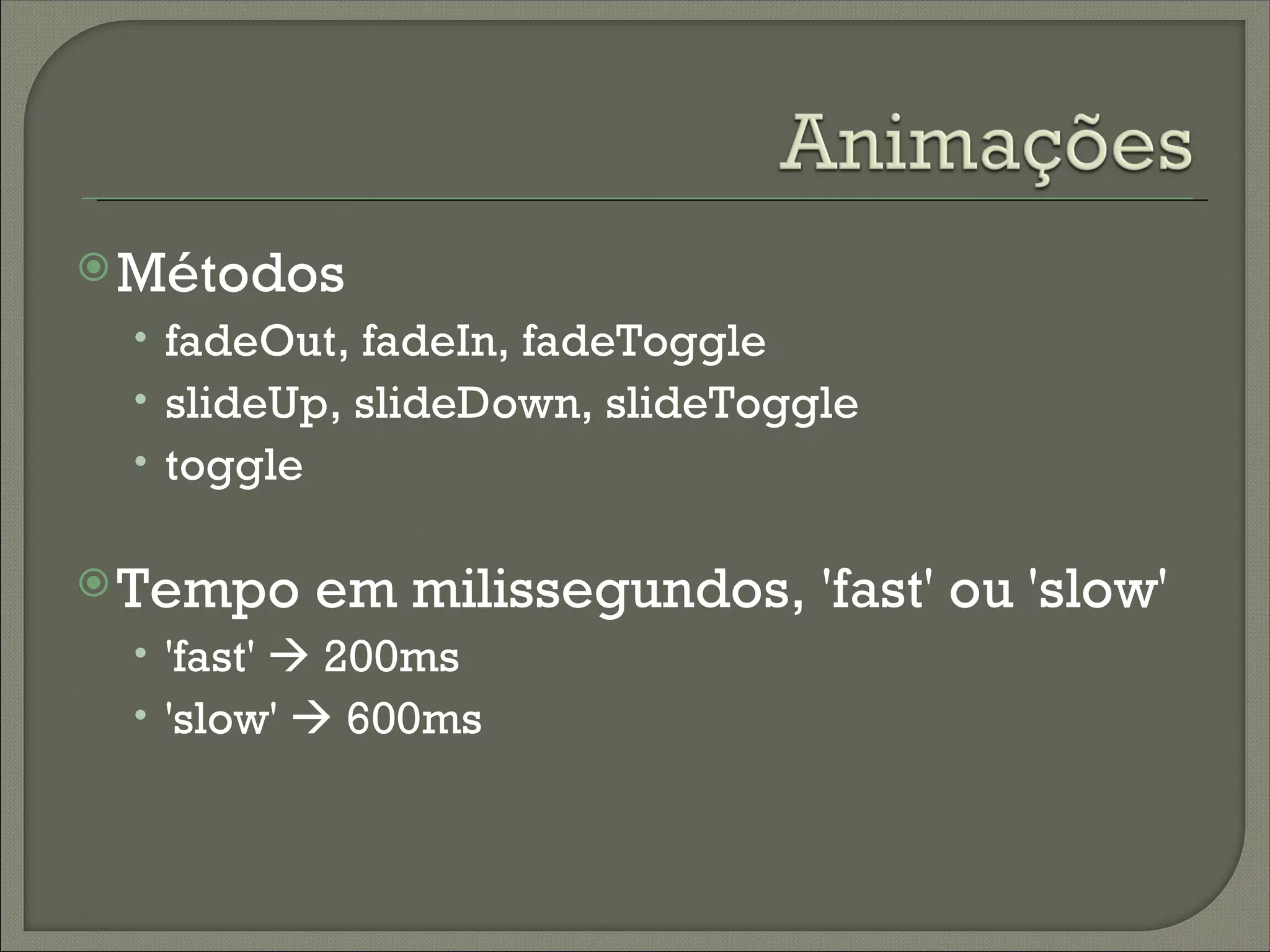  Métodos
 • fadeOut, fadeIn, fadeToggle
 • slideUp, slideDown, slideToggle
 • toggle

 Tempo     em milissegundos, 'fast' ou 'slow'
 • 'fast'  200ms
 • 'slow'  600ms
 