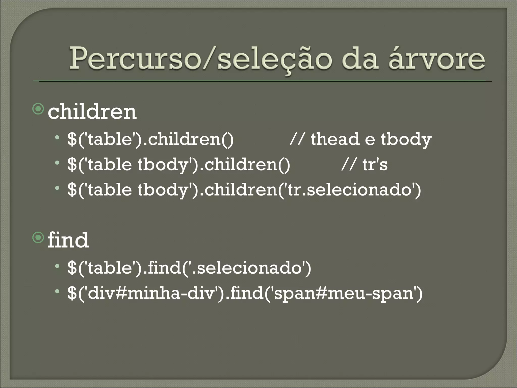  children
  • $('table').children()      // thead e tbody
  • $('table tbody').children()      // tr's
  • $('table tbody').children('tr.selecionado')

 find
  • $('table').find('.selecionado')
  • $('div#minha-div').find('span#meu-span')
 