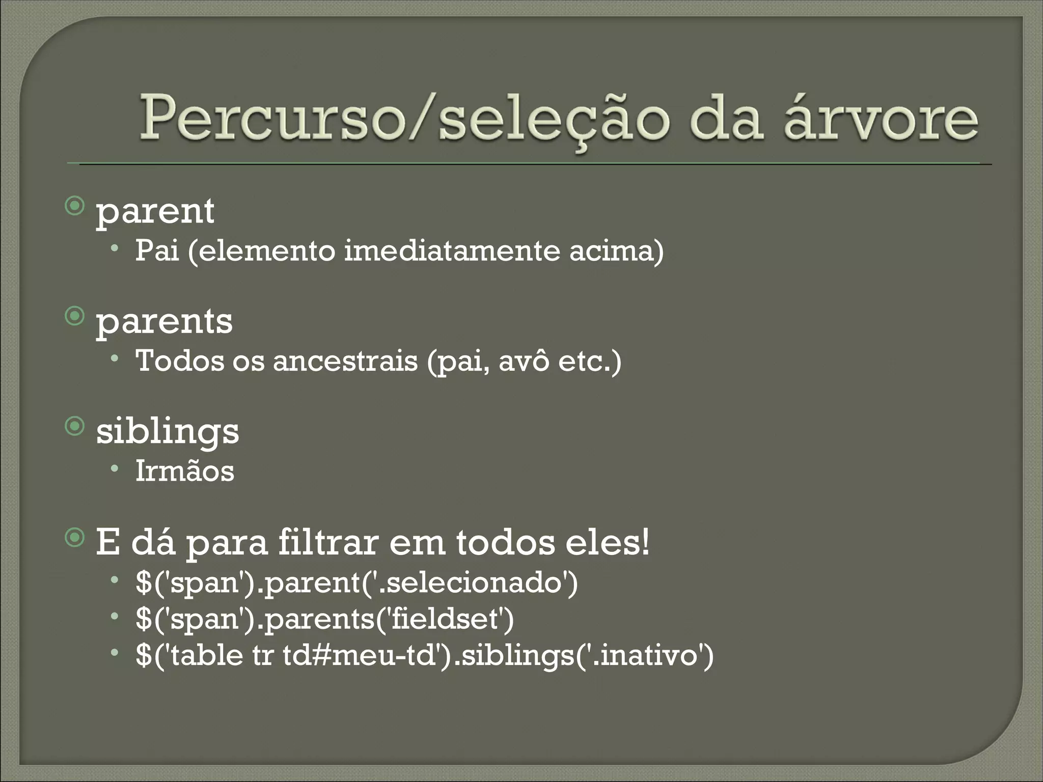    parent
    • Pai (elemento imediatamente acima)

   parents
    • Todos os ancestrais (pai, avô etc.)

   siblings
    • Irmãos

   E dá para filtrar em todos eles!
    • $('span').parent('.selecionado')
    • $('span').parents('fieldset')
    • $('table tr td#meu-td').siblings('.inativo')
 