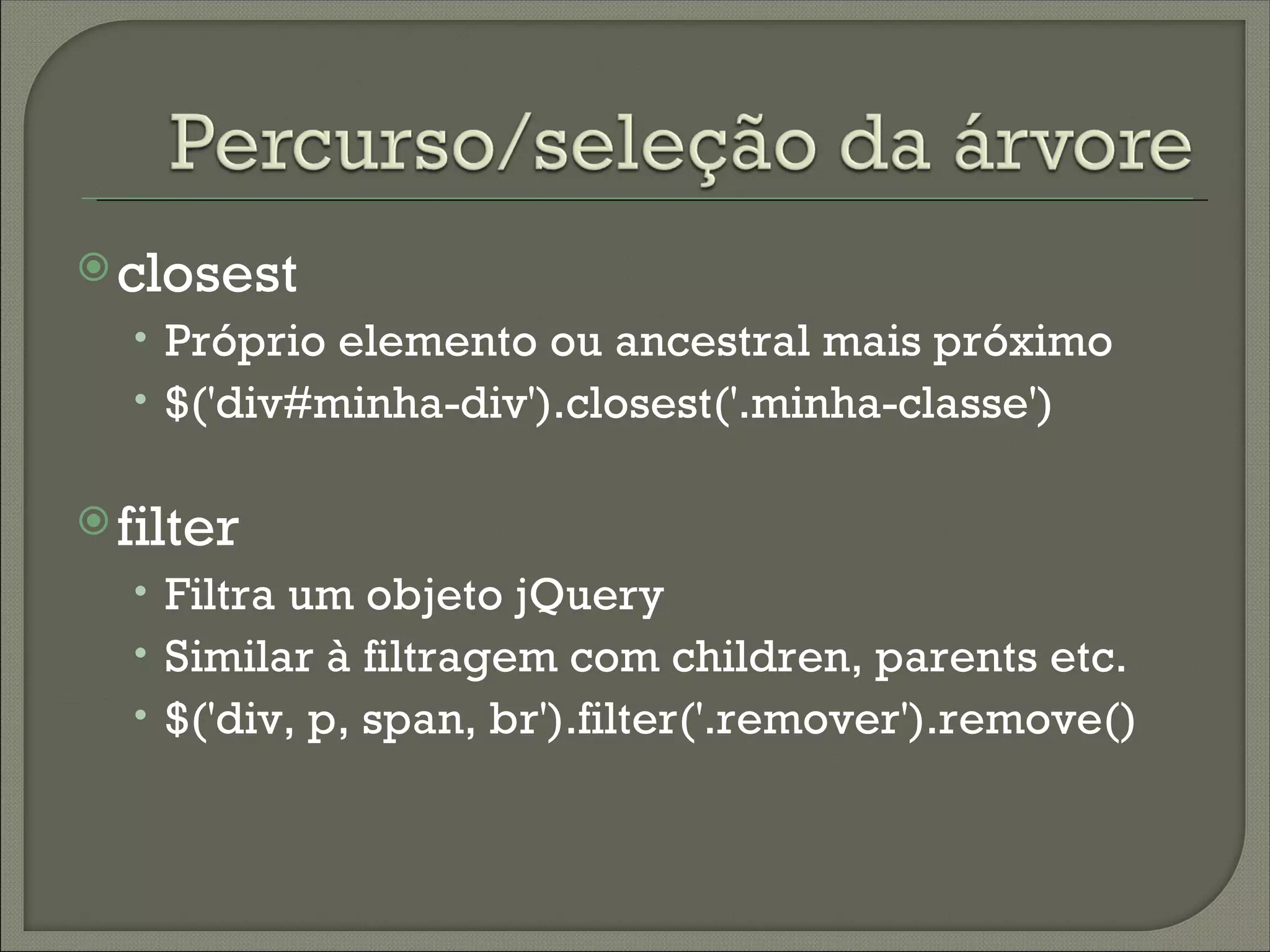  closest
  • Próprio elemento ou ancestral mais próximo
  • $('div#minha-div').closest('.minha-classe')

 filter
  • Filtra um objeto jQuery
  • Similar à filtragem com children, parents etc.
  • $('div, p, span, br').filter('.remover').remove()
 
