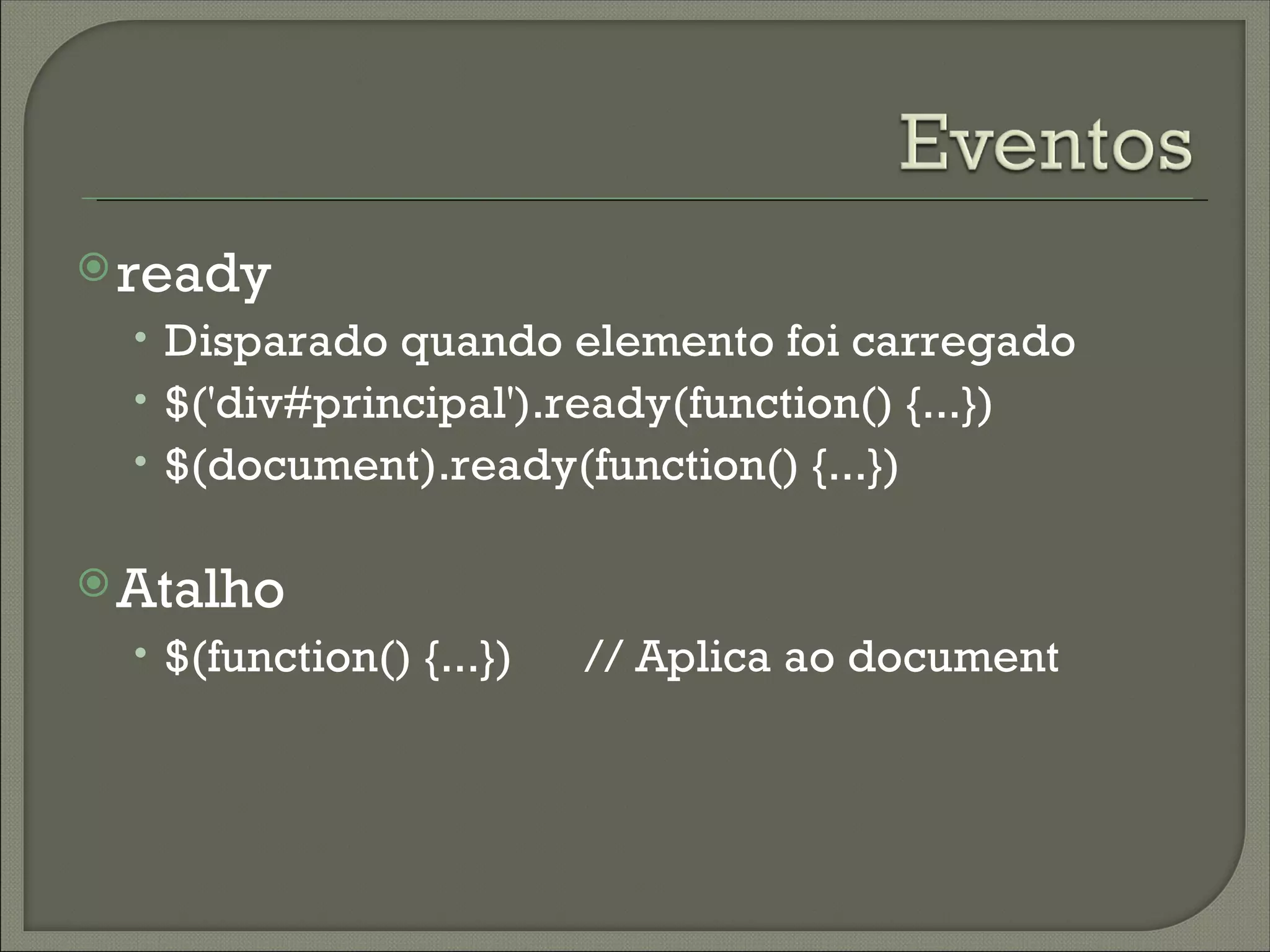  ready
  • Disparado quando elemento foi carregado
  • $('div#principal').ready(function() {...})
  • $(document).ready(function() {...})

 Atalho
  • $(function() {...})   // Aplica ao document
 