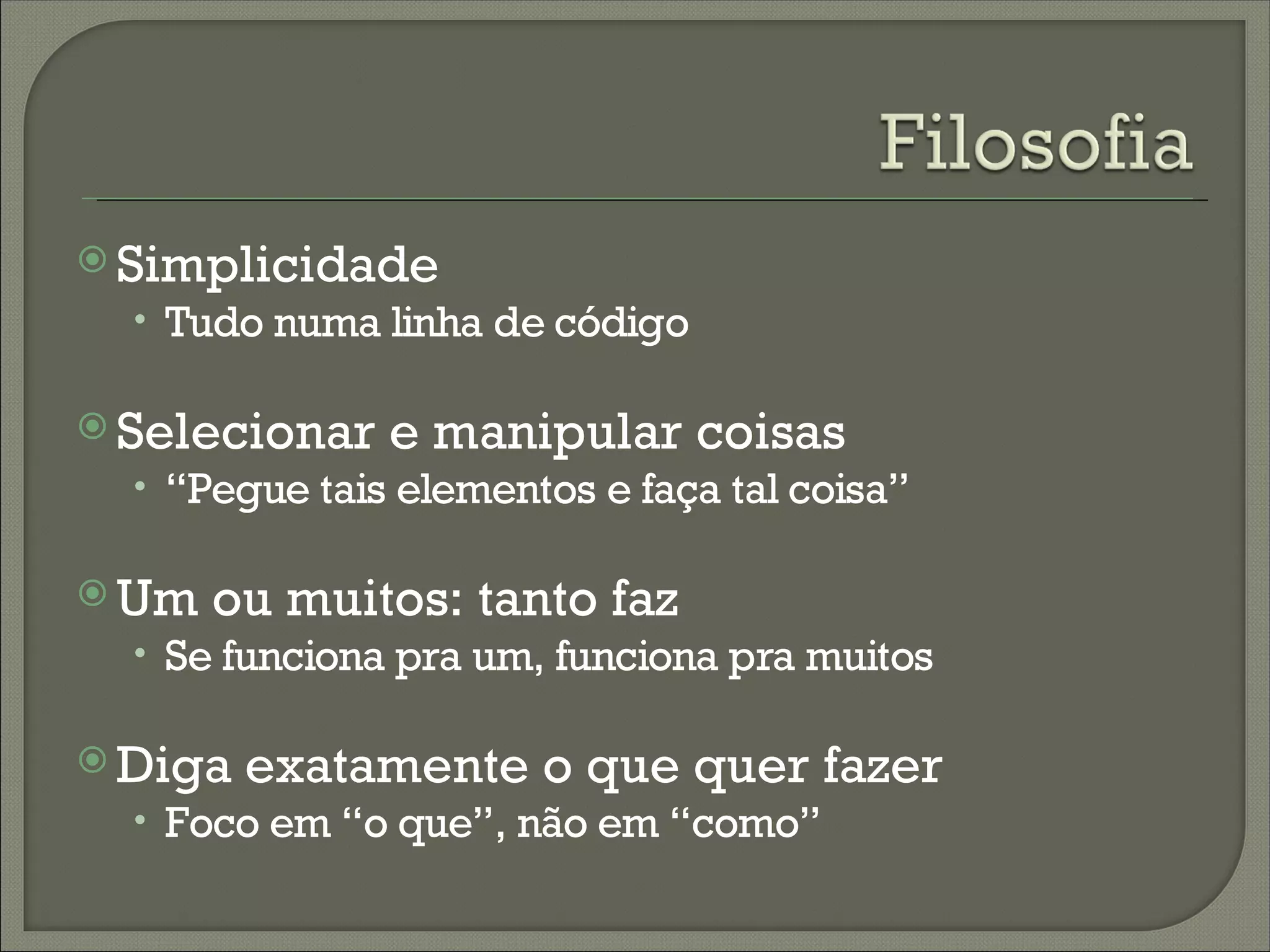 Simplicidade
  • Tudo numa linha de código

 Selecionar   e manipular coisas
  • “Pegue tais elementos e faça tal coisa”

 Um   ou muitos: tanto faz
  • Se funciona pra um, funciona pra muitos

 Diga   exatamente o que quer fazer
  • Foco em “o que”, não em “como”
 
