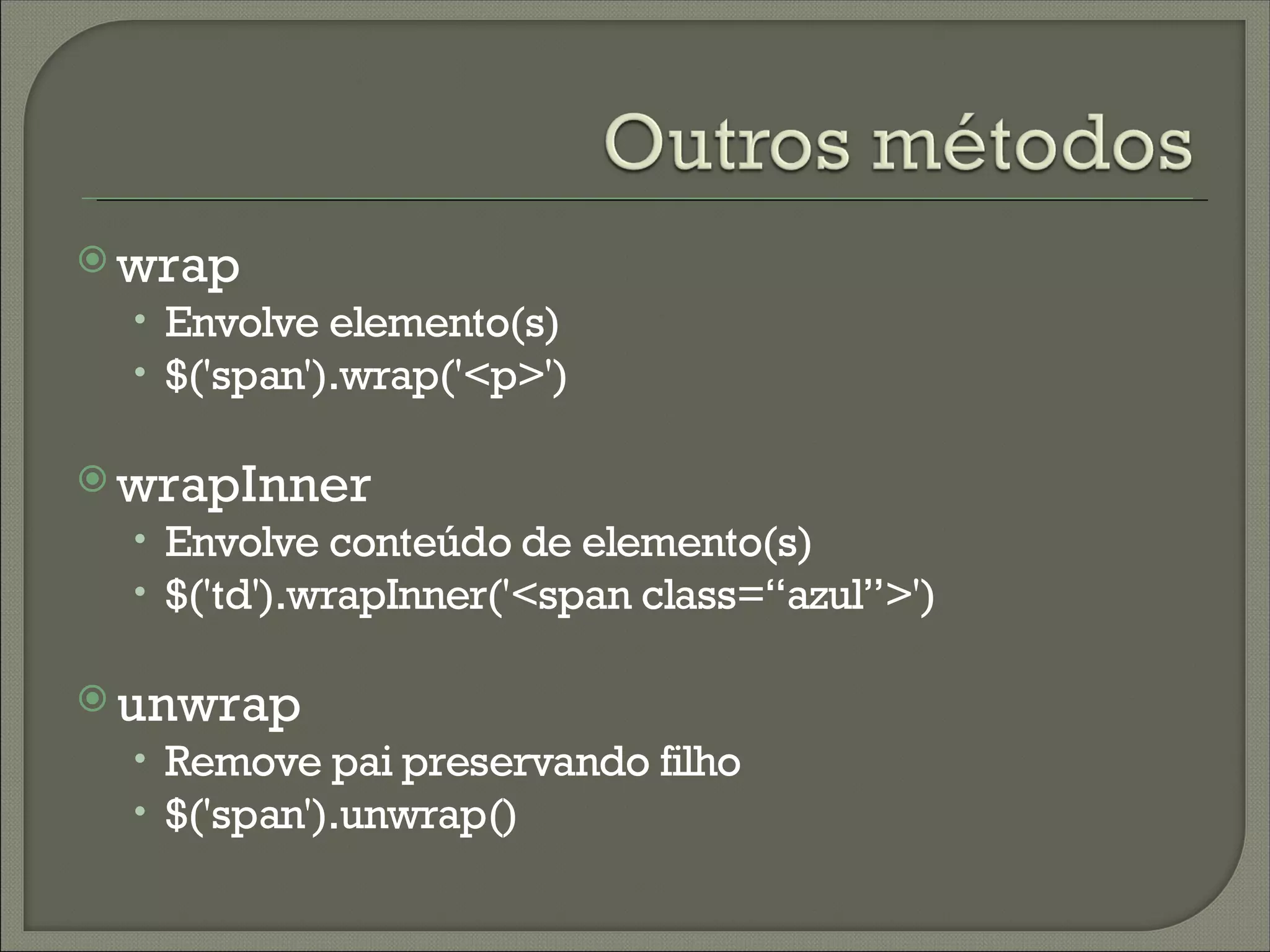  wrap
  • Envolve elemento(s)
  • $('span').wrap('<p>')

 wrapInner
  • Envolve conteúdo de elemento(s)
  • $('td').wrapInner('<span class=“azul”>')

 unwrap
  • Remove pai preservando filho
  • $('span').unwrap()
 