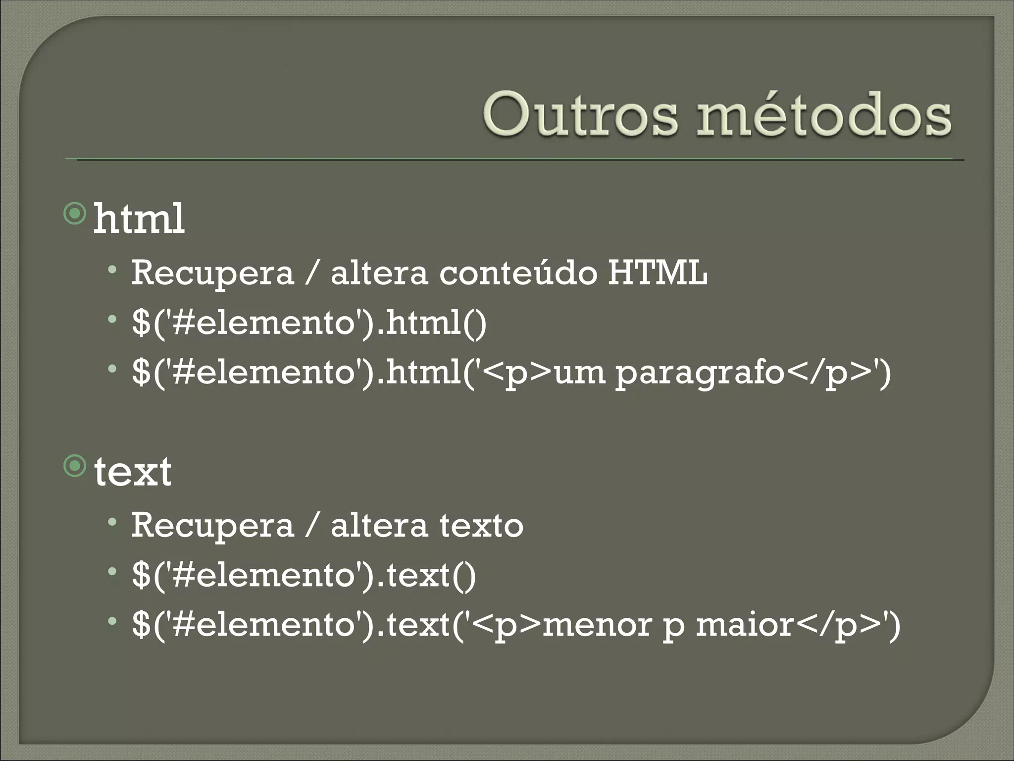  html
  • Recupera / altera conteúdo HTML
  • $('#elemento').html()
  • $('#elemento').html('<p>um paragrafo</p>')

 text
  • Recupera / altera texto
  • $('#elemento').text()
  • $('#elemento').text('<p>menor p maior</p>')
 