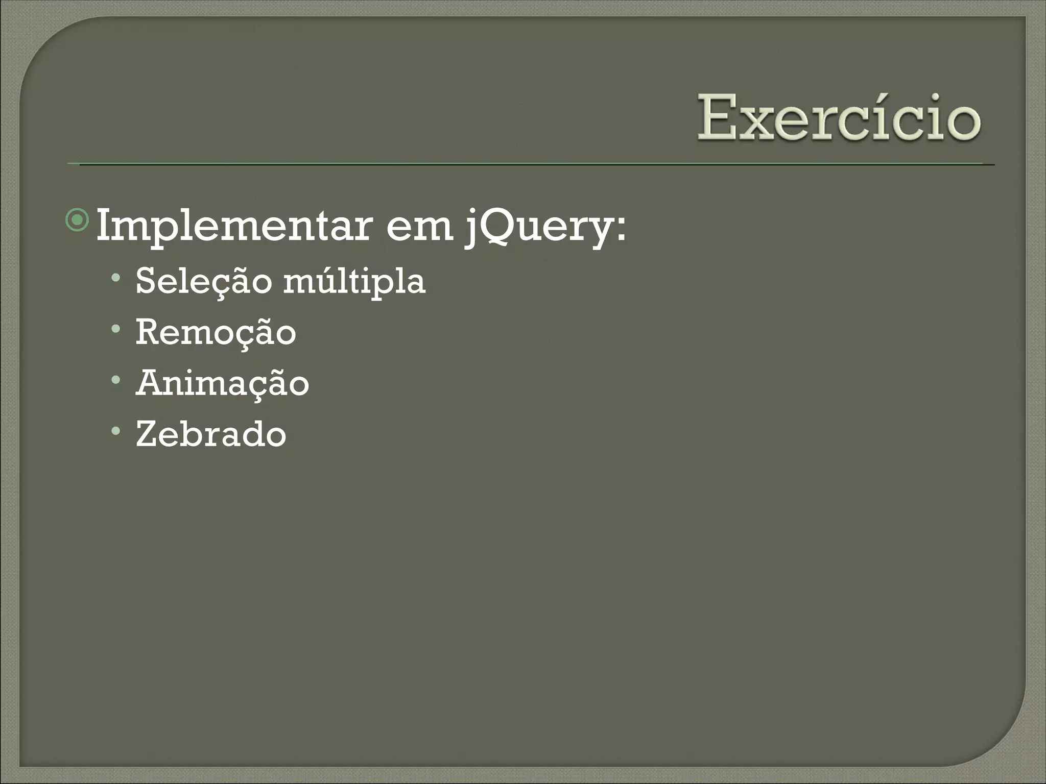  Implementar   em jQuery:
 • Seleção múltipla
 • Remoção
 • Animação
 • Zebrado
 