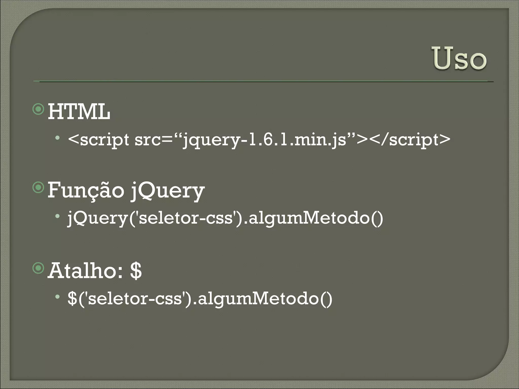  HTML
  • <script src=“jquery-1.6.1.min.js”></script>

 Função    jQuery
  • jQuery('seletor-css').algumMetodo()


 Atalho:   $
  • $('seletor-css').algumMetodo()
 