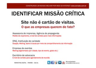 CONSTRUINDO UM MUNDO MELHOR POR MEIO DA INTERNET: www.conrado.com.br




IDENTIFICAR MISSÃO CRÍTICA
            Site não é cartão de visitas.
            O que as empresas querem de fato?
Assessoria de imprensa, Agência de propaganda
Pedido de orçamento, e-mail de contato para mais informações

ONG, Instituição de caridade
Doação, Mailing, Apoio à causa por meio de compartilhamento da informação

Empresa de eventos
Mailing segmentado (por cidade, tipo de evento, gosto etc.)

Escritório de advocacia
E-mail de contato para agendamento de reunião
                                                                 @conradoadolpho
  MARKETING DIGITAL – PARAÍBA – 28/JUL                           conrado@conrado.com.br
 