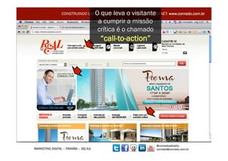 O que leva o visitante
                 CONSTRUINDO UM MUNDO MELHOR POR MEIO DA INTERNET: www.conrado.com.br

                                        a cumprir a missão
                                        crítica é o chamado
                                        “call-to-action”




                                                                @conradoadolpho
MARKETING DIGITAL – PARAÍBA – 28/JUL                            conrado@conrado.com.br   11	
  
 