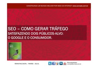 CONSTRUINDO UM MUNDO MELHOR POR MEIO DA INTERNET: www.conrado.com.br




SEO – COMO GERAR TRÁFEGO
SATISFAZENDO DOIS PÚBLICOS-ALVO:
O GOOGLE E O CONSUMIDOR.




                                                                 @conradoadolpho
   MARKETING DIGITAL – PARAÍBA – 28/JUL                          conrado@conrado.com.br
 