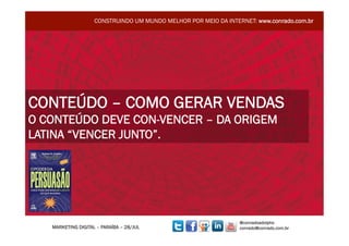 CONSTRUINDO UM MUNDO MELHOR POR MEIO DA INTERNET: www.conrado.com.br




CONTEÚDO – COMO GERAR VENDAS
O CONTEÚDO DEVE CON-VENCER – DA ORIGEM
LATINA “VENCER JUNTO”.




                                                                 @conradoadolpho
   MARKETING DIGITAL – PARAÍBA – 28/JUL                          conrado@conrado.com.br
 