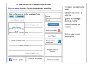 URL: www.hotelXPTO.com.br/Hotel-em-Campos-do-Jordão
                               CONSTRUINDO UM MUNDO MELHOR POR MEIO DA INTERNET: www.conrado.com.br
                                                                                  Tempo de carregamento
Título da página: Hotel em Campos do Jordão para suas férias
                                                                                  baixo
                                                                                  Site com no mínimo 5
Hotel em Campos do Jordão para suas férias
                                                                                  páginas
  CURTI         TWEET THIS                                Nome
                                                                                  Quanto mais antigo o
                                                          E-mail
                                                                                  domínio, melhor
                                                                Prosseguir	
      Analisar Uptime do
                                                                                  servidor
                                                          Veja nosso Vídeo

                                                                                  Utilizar argumentos
                                                             Iscas Digitais       persuasivos

                                                          Receba nossas
                                                          promoções




                                                             Depoimentos de
                                                                clientes



                                  Conteúdo relacionado
          Vire fã e ganhe...                                 Deixe seu recado    @conradoadolpho
           MARKETING DIGITAL – PARAÍBA – 28/JUL                                  conrado@conrado.com.br   29	
  
 