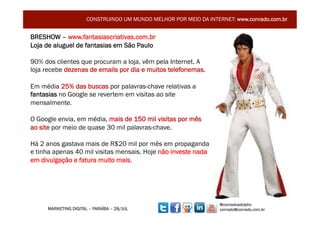 CONSTRUINDO UM MUNDO MELHOR POR MEIO DA INTERNET: www.conrado.com.br


BRESHOW – www.fantasiascriativas.com.br
Loja de aluguel de fantasias em São Paulo

90% dos clientes que procuram a loja, vêm pela Internet. A
loja recebe dezenas de emails por dia e muitos telefonemas.

Em média 25% das buscas por palavras-chave relativas a
fantasias no Google se revertem em visitas ao site
mensalmente.

O Google envia, em média, mais de 150 mil visitas por mês
ao site por meio de quase 30 mil palavras-chave.

Há 2 anos gastava mais de R$20 mil por mês em propaganda
e tinha apenas 40 mil visitas mensais. Hoje não investe nada
em divulgação e fatura muito mais.




                                                                   @conradoadolpho
     MARKETING DIGITAL – PARAÍBA – 28/JUL                          conrado@conrado.com.br    3	
  
 