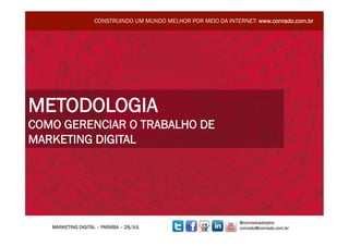 CONSTRUINDO UM MUNDO MELHOR POR MEIO DA INTERNET: www.conrado.com.br




METODOLOGIA
COMO GERENCIAR O TRABALHO DE
MARKETING DIGITAL




                                                                 @conradoadolpho
   MARKETING DIGITAL – PARAÍBA – 28/JUL                          conrado@conrado.com.br
 