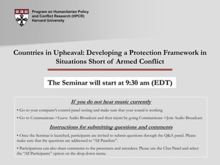 Program on Humanitarian Policy and Conflict Research (HPCR) Harvard University Countries in Upheaval: Developing a Protection Framework in Situations Short of Armed Conflict The Seminar will start at 9:30 am (EDT) If you do not hear music currently ,[object Object]