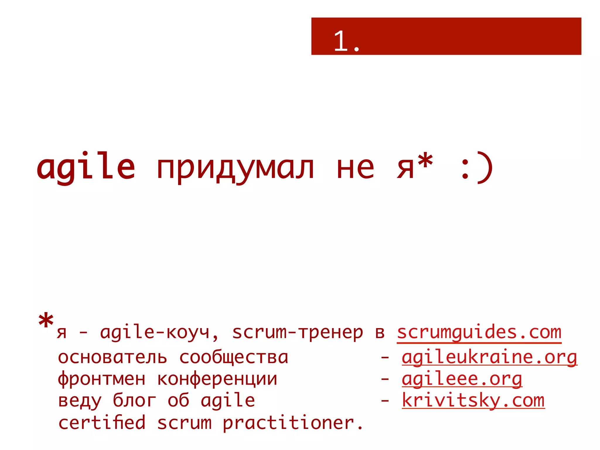 1.



agile придумал не я* :)



*я - agile-коуч, scrum-тренер в    scrumguides.com
 основатель сообщества   
     -   agileukraine.org
 фронтмен конференции    
     -   agileee.org
 веду блог об agile 
    
     -   krivitsky.com
 certiﬁed scrum practitioner.
 