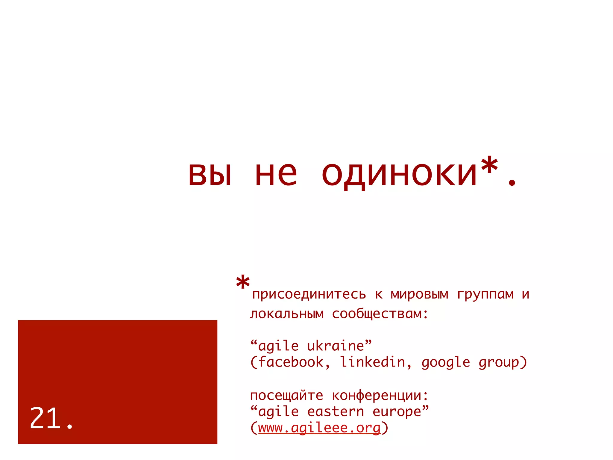 вы не одиноки*.


        *присоединитесь к мировым группам и   
         локальным сообществам:

         “agile ukraine”
         (facebook, linkedin, google group)
         
         посещайте конференции:

21.      “agile eastern europe”
         (www.agileee.org)
 