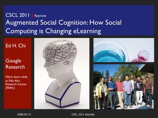 CSCL 2011 | Keynote	

Augmented Social Cognition: How Social
Computing is Changing eLearning              	





Ed H. Chi	

	

Google
Research	

	

Work done while
at Palo Alto
Research Center
(PARC)	


	

	


        2008-05-13       CSCL 2011 Keynote
 