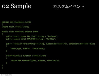 02 Sample

 package com.inazumatv.events
 {
 import flash.events.Event;

 public class FanEvent extends Event
 {
 	   public static const FAN_START:String = "fanStart";
 	   public static const FAN_STOP:String = "fanStop";
 	
 	   public function FanEvent(type:String, bubbles:Boolean=true, cancelable:Boolean=false)
 	   {
 	   	    super(type, bubbles, cancelable);
 	   }
 	
 	   override public function clone():Event
 	   {
 	   	    return new FanEvent(type, bubbles, cancelable);
 	   }
 }
 }


2011   7   2
 