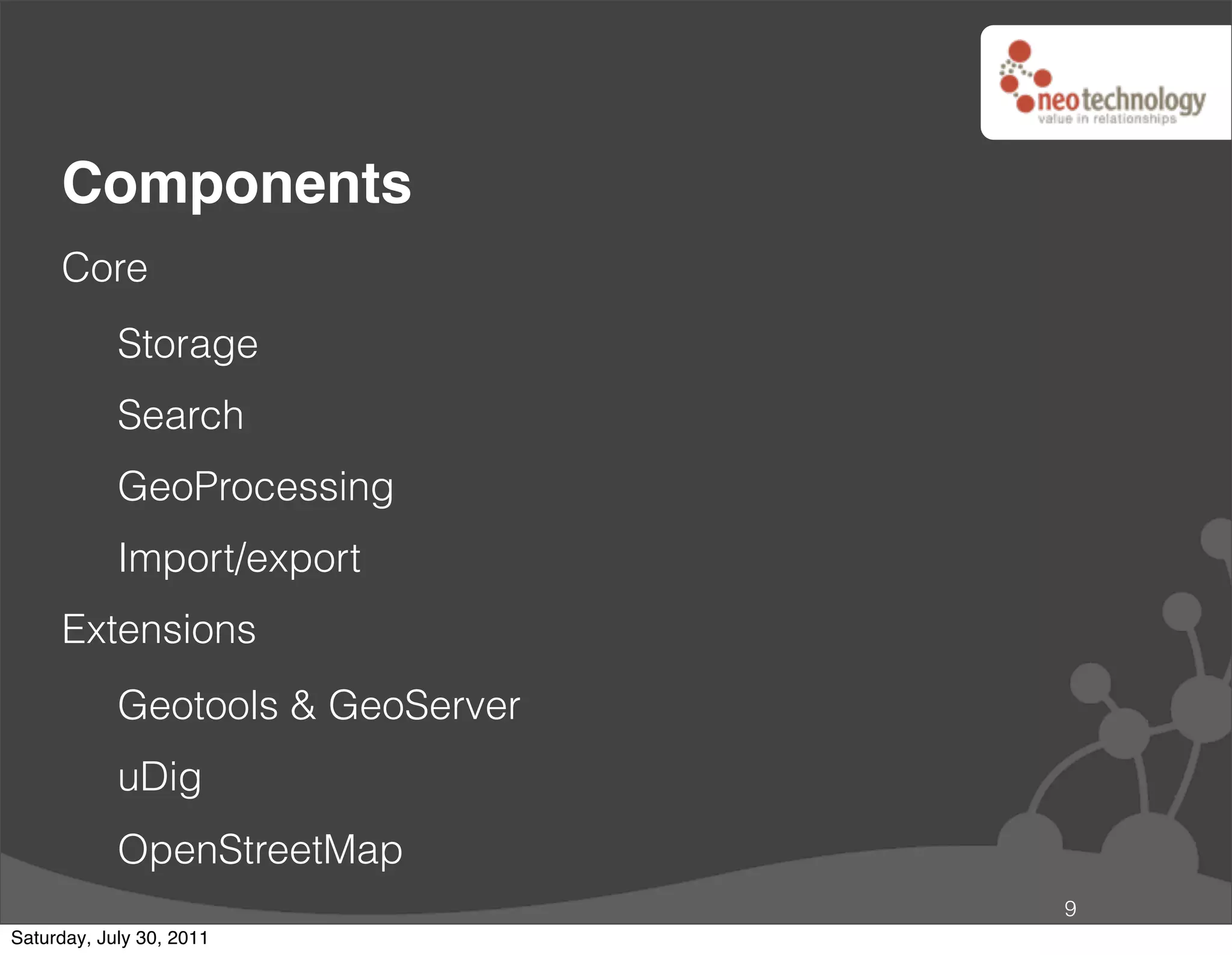 Components
     Core
            Storage
            Search
            GeoProcessing
            Import/export
     Extensions
            Geotools & GeoServer
            uDig
            OpenStreetMap
                                   9
Saturday, July 30, 2011
 