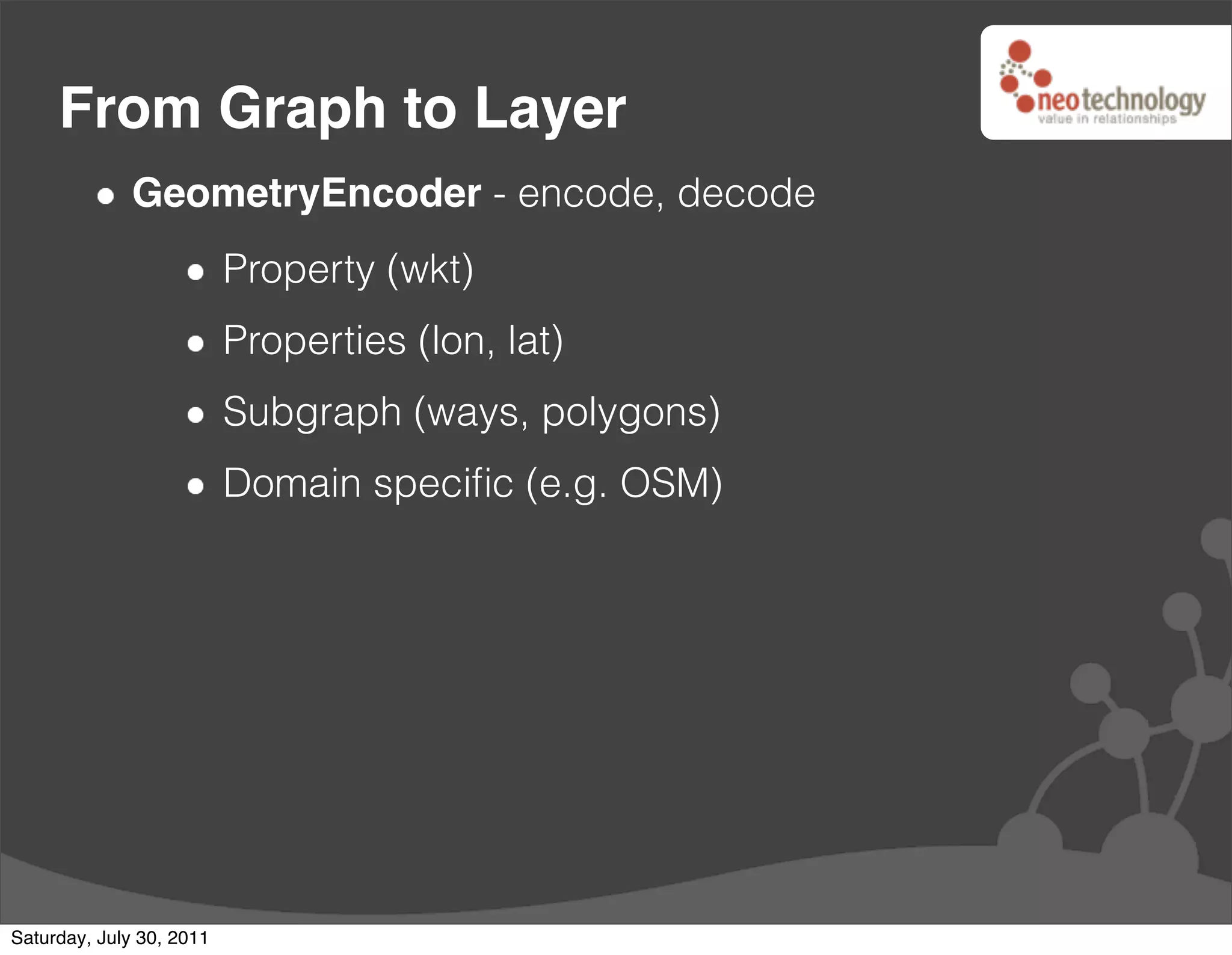 From Graph to Layer
              GeometryEncoder - encode, decode
                          Property (wkt)
                          Properties (lon, lat)
                          Subgraph (ways, polygons)
                          Domain speciﬁc (e.g. OSM)




Saturday, July 30, 2011
 