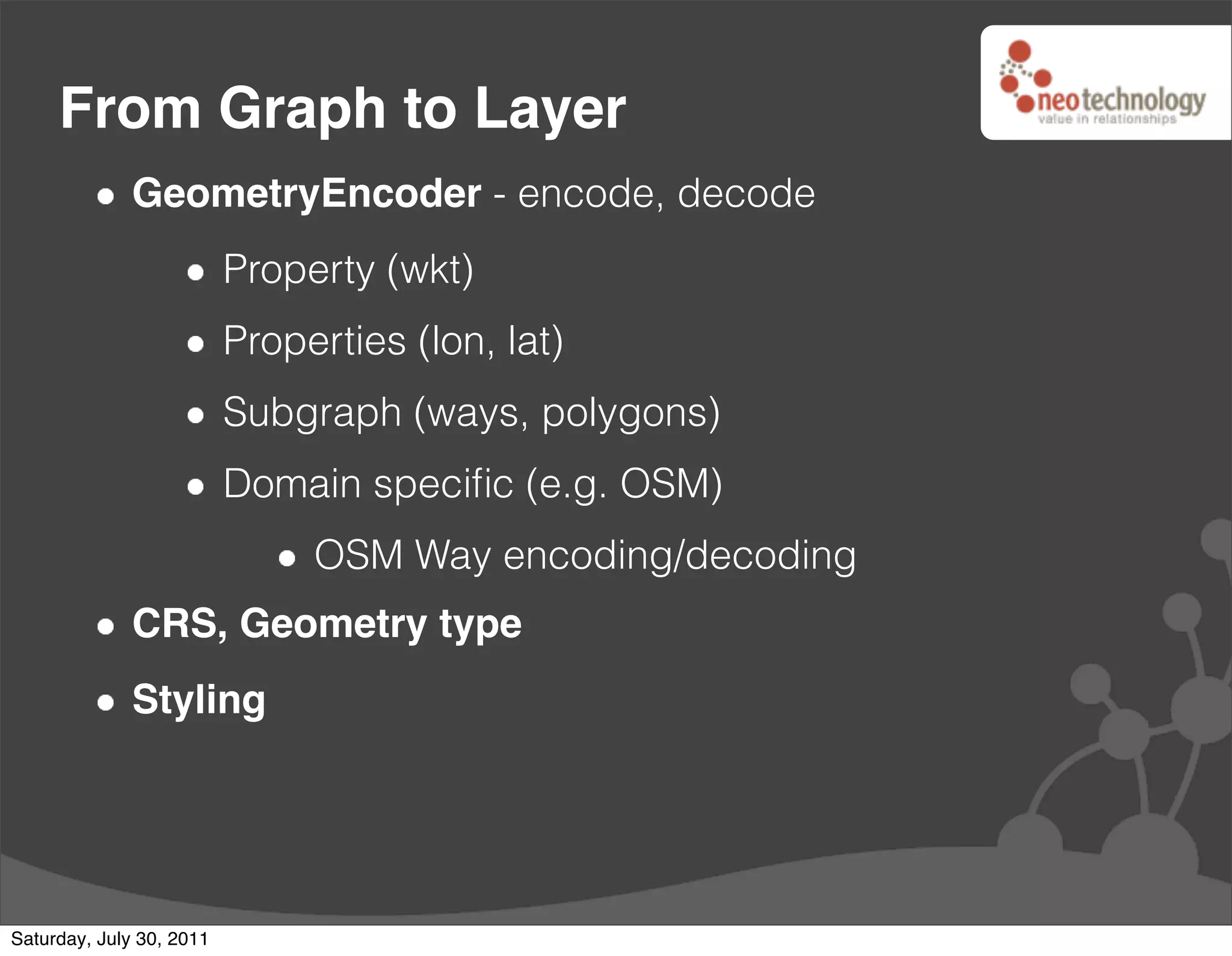 From Graph to Layer
              GeometryEncoder - encode, decode
                          Property (wkt)
                          Properties (lon, lat)
                          Subgraph (ways, polygons)
                          Domain speciﬁc (e.g. OSM)
                               OSM Way encoding/decoding
              CRS, Geometry type
              Styling




Saturday, July 30, 2011
 